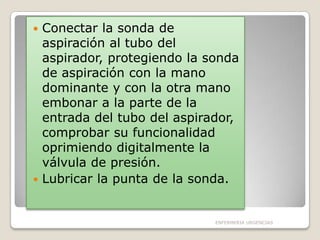 Conectar la sonda de
aspiración al tubo del
aspirador, protegiendo la sonda
de aspiración con la mano
dominante y con la otra mano
embonar a la parte de la
entrada del tubo del aspirador,
comprobar su funcionalidad
oprimiendo digitalmente la
válvula de presión.
 Lubricar la punta de la sonda.


ENFERMERIA URGENCIAS

 