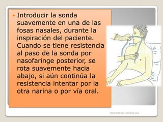 

Introducir la sonda
suavemente en una de las
fosas nasales, durante la
inspiración del paciente.
Cuando se tiene resistencia
al paso de la sonda por
nasofaringe posterior, se
rota suavemente hacia
abajo, si aún continúa la
resistencia intentar por la
otra narina o por vía oral.

ENFERMERIA URGENCIAS

 