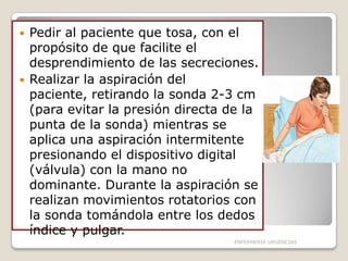 



Pedir al paciente que tosa, con el
propósito de que facilite el
desprendimiento de las secreciones.
Realizar la aspiración del
paciente, retirando la sonda 2-3 cm
(para evitar la presión directa de la
punta de la sonda) mientras se
aplica una aspiración intermitente
presionando el dispositivo digital
(válvula) con la mano no
dominante. Durante la aspiración se
realizan movimientos rotatorios con
la sonda tomándola entre los dedos
índice y pulgar.
ENFERMERIA URGENCIAS

 