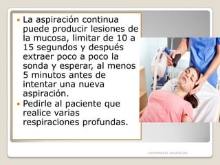 La aspiración continua
puede producir lesiones de
la mucosa, limitar de 10 a
15 segundos y después
extraer poco a poco la
sonda y esperar, al menos
5 minutos antes de
intentar una nueva
aspiración.
 Pedirle al paciente que
realice varias
respiraciones profundas.


ENFERMERIA URGENCIAS

 