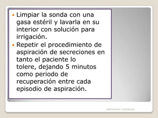 Limpiar la sonda con una
gasa estéril y lavarla en su
interior con solución para
irrigación.
 Repetir el procedimiento de
aspiración de secreciones en
tanto el paciente lo
tolere, dejando 5 minutos
como periodo de
recuperación entre cada
episodio de aspiración.


ENFERMERIA URGENCIAS

 