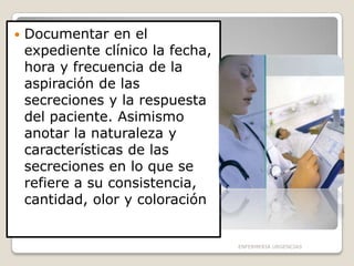 

Documentar en el
expediente clínico la fecha,
hora y frecuencia de la
aspiración de las
secreciones y la respuesta
del paciente. Asimismo
anotar la naturaleza y
características de las
secreciones en lo que se
refiere a su consistencia,
cantidad, olor y coloración

ENFERMERIA URGENCIAS

 