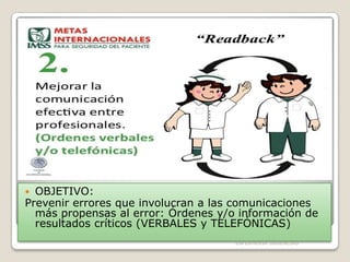 OBJETIVO:
Prevenir errores que involucran a las comunicaciones
más propensas al error: Órdenes y/o información de
resultados críticos (VERBALES y TELEFÓNICAS)


ENFERMERIA URGENCIAS

 