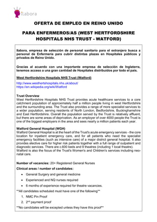 OFERTA DE EMPLEO EN REINO UNIDO
PARA ENFERMEROS/AS (WEST HERTFORDSHIRE
HOSPITALS NHS TRUST - WATFORD)
Ilabora, empresa de selección de personal sanitario para el extranjero busca a
personal de Enfermería para cubrir distintas plazas en Hospitales públicos y
privados de Reino Unido.
Gracias al acuerdo con una importante empresa de selección de Inglaterra,
tenemos acceso a una gran cantidad de Hospitales distribuidos por todo el país.
West Hertfordshire Hospitals NHS Trust (Watford)
http://www.westhertshospitals.nhs.uk/about/
https://en.wikipedia.org/wiki/Watford
Trust Overview
West Hertfordshire Hospitals NHS Trust provides acute healthcare services to a core
catchment population of approximately half a million people living in west Hertfordshire
and the surrounding area. The Trust also provides a range of more specialist services to
a wider population, serving residents of North London, Bedfordshire, Buckinghamshire
and East Hertfordshire. Overall the population served by the Trust is relatively affluent,
but there are some areas of deprivation. As an employer of over 4000 people the Trust is
one of the biggest employers in the area and sees nearly a million patients each year.
Watford General Hospital (WGH)
Watford General Hospital is at the heart of the Trust's acute emergency services - the core
location for inpatient emergency care, and for all patients who need the specialist
emergency facilities (such as intensive care) of a major district general hospital. It also
provides elective care for higher risk patients together with a full range of outpatient and
diagnostic services. There are c.600 beds and 9 theatres (including 1 local theatre).
Watford is also the focus of the Trust's Women's and Children's services including neo-
natal care.
Number of vacancies: 20+ Registered General Nurses
Clinical areas / number of candidates:
 General Surgery and general medicine
 Experienced and NQ nurses required
 6 months of experience required for theatre vacancies.
**All candidates scheduled must have one of the following**
1. NMC Pin Proof
2. 2nd
payment proof
**No candidates will be excepted unless they have this proof**
 