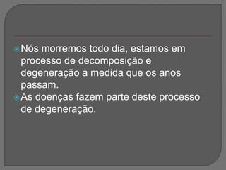 Nós morremos todo dia, estamos em
processo de decomposição e
degeneração à medida que os anos
passam.
As doenças fazem parte deste processo
de degeneração.
 