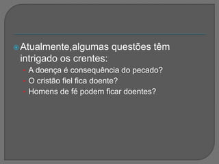 Atualmente,algumas questões têm
intrigado os crentes:
• A doença é consequência do pecado?
• O cristão fiel fica doente?
• Homens de fé podem ficar doentes?
 