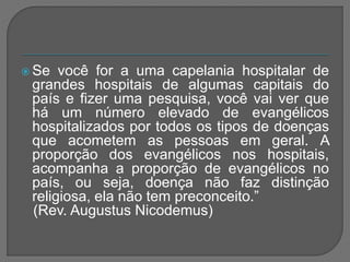  Se você for a uma capelania hospitalar de
grandes hospitais de algumas capitais do
país e fizer uma pesquisa, você vai ver que
há um número elevado de evangélicos
hospitalizados por todos os tipos de doenças
que acometem as pessoas em geral. A
proporção dos evangélicos nos hospitais,
acompanha a proporção de evangélicos no
país, ou seja, doença não faz distinção
religiosa, ela não tem preconceito.”
(Rev. Augustus Nicodemus)
 