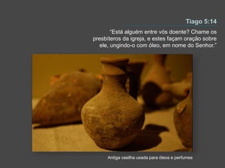 “Está alguém entre vós doente? Chame os
presbíteros da igreja, e estes façam oração sobre
ele, ungindo-o com óleo, em nome do Senhor.”
Antiga vasilha usada para óleos e perfumes
 