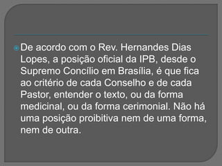 De acordo com o Rev. Hernandes Dias
Lopes, a posição oficial da IPB, desde o
Supremo Concílio em Brasília, é que fica
ao critério de cada Conselho e de cada
Pastor, entender o texto, ou da forma
medicinal, ou da forma cerimonial. Não há
uma posição proibitiva nem de uma forma,
nem de outra.
 