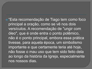  “Esta recomendação de Tiago tem como foco
principal a oração, como se vê nos dois
versículos. A recomendação de "ungir com
óleo", que é onde entra o ponto polêmico,
não é o ponto principal, embora essa prática
tivesse, para aquela época, um simbolismo
importante e que certamente teria até hoje,
não fosse o mau uso que tem sido feito dela
ao longo da história da Igreja, especialmente
nos nossos dias.
 