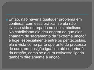  Então, não haveria qualquer problema em
continuar com essa prática, se ela não
tivesse sido deturpada no seu simbolismo.
No catolicismo ela deu origem ao que eles
chamam de sacramento da "extrema unção"
e hoje, especialmente entre os pentecostais,
ela é vista como parte operante do processo
de cura, em posição igual ou até superior à
da oração, como se a cura estivesse ligada
também diretamente à unção.
 