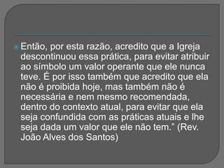  Então, por esta razão, acredito que a Igreja
descontinuou essa prática, para evitar atribuir
ao símbolo um valor operante que ele nunca
teve. É por isso também que acredito que ela
não é proibida hoje, mas também não é
necessária e nem mesmo recomendada,
dentro do contexto atual, para evitar que ela
seja confundida com as práticas atuais e lhe
seja dada um valor que ele não tem.” (Rev.
João Alves dos Santos)
 