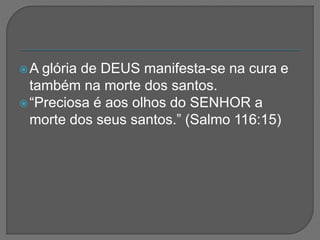 A glória de DEUS manifesta-se na cura e
também na morte dos santos.
“Preciosa é aos olhos do SENHOR a
morte dos seus santos.” (Salmo 116:15)
 