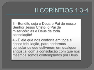 3 - Bendito seja o Deus e Pai de nosso
Senhor Jesus Cristo, o Pai de
misericórdias e Deus de toda
consolação!
4 - É ele que nos conforta em toda a
nossa tribulação, para podermos
consolar os que estiverem em qualquer
angústia, com a consolação com que nós
mesmos somos contemplados por Deus.
 