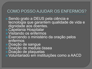  Sendo grato a DEUS pela ciência e
tecnologia que garantem qualidade de vida e
dignidade aos doentes.
 Capelania Hospitalar
 Visitando os enfermos
 Exercendo o ministério da oração pelos
enfermos
 Doação de sangue
 Doação de medula óssea
 Doação de plaquetas
 Voluntariado em instituições como a AACD
 