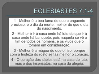 1 - Melhor é a boa fama do que o unguento
precioso, e o dia da morte, melhor do que o dia
do nascimento.
2 - Melhor é ir à casa onde há luto do que ir à
casa onde há banquete, pois naquela se vê o
fim de todos os homens; e os vivos que o
tomem em consideração.
3 - Melhor é a mágoa do que o riso, porque
com a tristeza do rosto se faz melhor o coração.
4 - O coração dos sábios está na casa do luto,
mas o dos insensatos, na casa da alegria.
 