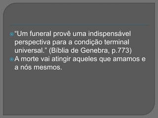 “Um funeral provê uma indispensável
perspectiva para a condição terminal
universal.” (Bíblia de Genebra, p.773)
A morte vai atingir aqueles que amamos e
a nós mesmos.
 