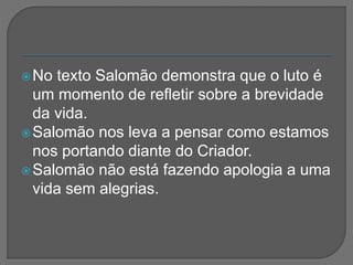 No texto Salomão demonstra que o luto é
um momento de refletir sobre a brevidade
da vida.
Salomão nos leva a pensar como estamos
nos portando diante do Criador.
Salomão não está fazendo apologia a uma
vida sem alegrias.
 