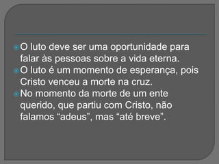 O luto deve ser uma oportunidade para
falar às pessoas sobre a vida eterna.
O luto é um momento de esperança, pois
Cristo venceu a morte na cruz.
No momento da morte de um ente
querido, que partiu com Cristo, não
falamos “adeus”, mas “até breve”.
 