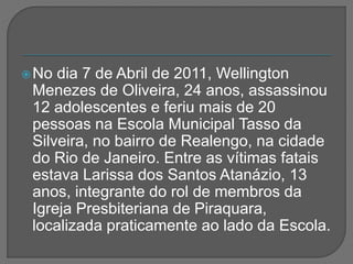 No dia 7 de Abril de 2011, Wellington
Menezes de Oliveira, 24 anos, assassinou
12 adolescentes e feriu mais de 20
pessoas na Escola Municipal Tasso da
Silveira, no bairro de Realengo, na cidade
do Rio de Janeiro. Entre as vítimas fatais
estava Larissa dos Santos Atanázio, 13
anos, integrante do rol de membros da
Igreja Presbiteriana de Piraquara,
localizada praticamente ao lado da Escola.
 