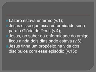 Lázaro estava enfermo (v.1);
Jesus disse que essa enfermidade seria
para a Glória de Deus (v.4);
Jesus, ao saber da enfermidade do amigo,
ficou ainda dois dias onde estava (v.6);
Jesus tinha um propósito na vida dos
discípulos com esse episódio (v.15);
 