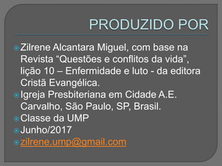 Zilrene Alcantara Miguel, com base na
Revista “Questões e conflitos da vida”,
lição 10 – Enfermidade e luto - da editora
Cristã Evangélica.
Igreja Presbiteriana em Cidade A.E.
Carvalho, São Paulo, SP, Brasil.
Classe da UMP
Junho/2017
zilrene.ump@gmail.com
 