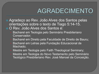  Agradeço ao Rev. João Alves dos Santos pelas
orientações sobre o texto de Tiago 5:14-15.
 O Rev. João Alves dos Santos é:
• Bacharel em Teologia pelo Seminário Presbiteriano
Conservador;
• Bacharel em Direito pela Faculdade de Direito de Bauru;
• Bacharel em Letras pela Fundação Educacional de
Machado;
• Mestre em Teologia pelo Faith Theological Seminary;
• Mestre em Teologia do Novo Testamento pelo Seminário
Teológico Presbiteriano Rev. José Manoel da Conceição.
 