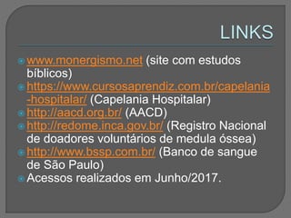  www.monergismo.net (site com estudos
bíblicos)
 https://www.cursosaprendiz.com.br/capelania
-hospitalar/ (Capelania Hospitalar)
 http://aacd.org.br/ (AACD)
 http://redome.inca.gov.br/ (Registro Nacional
de doadores voluntários de medula óssea)
 http://www.bssp.com.br/ (Banco de sangue
de São Paulo)
 Acessos realizados em Junho/2017.
 