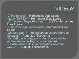 “A dor do luto” – Hernandes Dias Lopes
 “ Luto (DLP23)” – Hernandes Dias Lopes
 “Estudo em Tiago 10 – cap. 5:13-20” – Hernandes
Dias Lopes
 “Uma convicção inabalável” – Hernandes Dias
Lopes
 “Marcos cap. 1 – Autoridade de Jesus sobre as
doenças” – Augustus Nicodemus
 “O cristão e as doenças – Jesus levou minhas
enfermidades” – Augustus Nicodemus
 “O falso ensino de cura da Igreja Universal
(IURD)” – Augustus Nicodemus
 