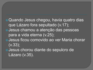 Quando Jesus chegou, havia quatro dias
que Lázaro fora sepultado (v.17);
Jesus chamou a atenção das pessoas
para a vida eterna (v.25);
Jesus ficou comovido ao ver Maria chorar
(v.33);
Jesus chorou diante do sepulcro de
Lázaro (v.35).
 