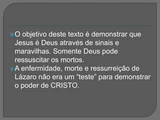 O objetivo deste texto é demonstrar que
Jesus é Deus através de sinais e
maravilhas. Somente Deus pode
ressuscitar os mortos.
A enfermidade, morte e ressurreição de
Lázaro não era um “teste” para demonstrar
o poder de CRISTO.
 