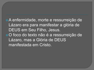 A enfermidade, morte e ressurreição de
Lázaro era para manifestar a glória de
DEUS em Seu Filho, Jesus.
O foco do texto não é a ressurreição de
Lázaro, mas a Glória de DEUS
manifestada em Cristo.
 
