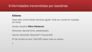 Enfermidades transmitidas por bactérias
Cólera:
Descrição: enfermidade diarreica aguda. Pode ser mortal em questão
de horas.
Causa: bactéria Vibro Cholerae.
Sintomas: diarreia forte, desidratação,
Vacina: Dukoral®, ShancholTM e Euvichol®.
Nº de mortes ao ano: 140.000 casos mais ou menos.
▪
 