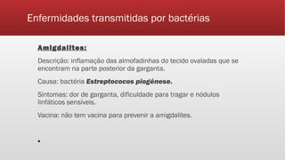 Enfermidades transmitidas por bactérias
Amigdalites:
Descrição: inflamação das almofadinhas do tecido ovaladas que se
encontram na parte posterior da garganta.
Causa: bactéria Estreptococos piogênese.
Sintomas: dor de garganta, dificuldade para tragar e nódulos
linfáticos sensíveis.
Vacina: não tem vacina para prevenir a amigdalites.
▪
 