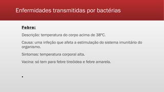 Enfermidades transmitidas por bactérias
Febre:
Descrição: temperatura do corpo acima de 38ºC.
Causa: uma infeção que afeta a estimulação do sistema imunitário do
organismo.
Sintomas: temperatura corporal alta.
Vacina: só tem para febre tireóidea e febre amarela.
▪
 