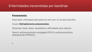 Enfermidades transmitidas por bactérias
Pneumonia:
Descrição: inflamação dos sacos de aire dum ou os dois pulmões.
Causa: Estreptococos pneumoniae.
Sintomas: tosse, febre, escalafrios e dificuldade para respirar.
Vacina: antineumocócica conjugada PCV13 e antineumocócica
polissacárido (PPSV23),
▪
 