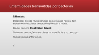 Enfermidades transmitidas por bactérias
Tétanos:
Descrição: infeção muito perigosa que afeta aos nervos. Tem
espasmos musculares que podem provocar a morte.
Causa: bactéria Clostridium tetani.
Sintomas: contrações musculares na mandíbula e no pescoço.
Vacina: vacina antitetânica.
▪
 