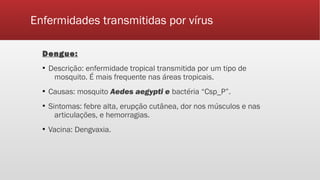 Enfermidades transmitidas por vírus
Dengue:
▪ Descrição: enfermidade tropical transmitida por um tipo de
mosquito. É mais frequente nas áreas tropicais.
▪ Causas: mosquito Aedes aegypti e bactéria “Csp_P”.
▪ Sintomas: febre alta, erupção cutânea, dor nos músculos e nas
articulações, e hemorragias.
▪ Vacina: Dengvaxia.
 