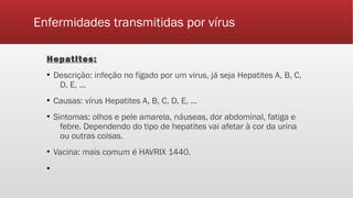 Enfermidades transmitidas por vírus
Hepatites:
▪ Descrição: infeção no fígado por um vírus, já seja Hepatites A, B, C,
D, E, ...
▪ Causas: vírus Hepatites A, B, C, D, E, ...
▪ Sintomas: olhos e pele amarela, náuseas, dor abdominal, fatiga e
febre. Dependendo do tipo de hepatites vai afetar à cor da urina
ou outras coisas.
▪ Vacina: mais comum é HAVRIX 1440.
▪
 