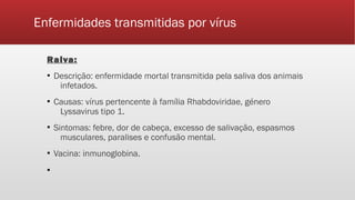 Enfermidades transmitidas por vírus
Raiva:
▪ Descrição: enfermidade mortal transmitida pela saliva dos animais
infetados.
▪ Causas: vírus pertencente à família Rhabdoviridae, género
Lyssavirus tipo 1.
▪ Sintomas: febre, dor de cabeça, excesso de salivação, espasmos
musculares, paralises e confusão mental.
▪ Vacina: inmunoglobina.
▪
 