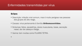 Enfermidades transmitidas por vírus
Gripe:
▪ Descrição: infeção viral comum, mas é muito perigosa nas pessoas
dos grupos de alto resgo.
▪ Causas: vírus pertencente à família Orthomuxoviridae.
▪ Sintomas: febre, escalafrios, dores musculares, tosse, secreção
nasal, dor de cabeça e fatiga.
▪ Vacina: tem muitas como FLUARIX TETRA.
▪
 