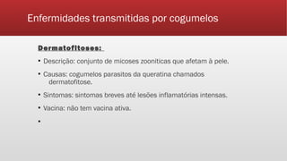 Enfermidades transmitidas por cogumelos
Dermatofitoses:
▪ Descrição: conjunto de micoses zooniticas que afetam à pele.
▪ Causas: cogumelos parasitos da queratina chamados
dermatofitose.
▪ Sintomas: sintomas breves até lesões inflamatórias intensas.
▪ Vacina: não tem vacina ativa.
▪
 
