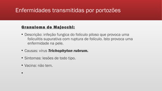 Enfermidades transmitidas por portozões
Granuloma de Majocchi:
▪ Descrição: infeção fungica do folículo piloso que provoca uma
foliculitis supurativa com ruptura de folículo. Isto provoca uma
enfermidade na pele.
▪ Causas: vírus Trichophyton rubrum.
▪ Sintomas: lesões de todo tipo.
▪ Vacina: não tem.
▪
 