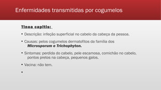 Enfermidades transmitidas por cogumelos
Tinea capitis:
▪ Descrição: infeção superficial no cabelo da cabeça da pessoa.
▪ Causas: pelos cogumelos dermatofitos da família dos
Microsporum e Trichophyton.
▪ Sintomas: perdida do cabelo, pele escamosa, comichão no cabelo,
pontos pretos na cabeça, pequenos galos.
▪ Vacina: não tem.
▪
 