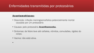Enfermidades transmitidas por protozoários
Acantamebiases:
▪ Descrição: infeção meningoencefalica potencialmente mortal
causada por um protozoário
▪ Causas: pelo protozoário Acanthamoeba.
▪ Sintomas: de febre leve até cefaleia, vômitos, convulsões, rigidez do
corpo.
▪ Vacina: não está ativa.
▪
 
