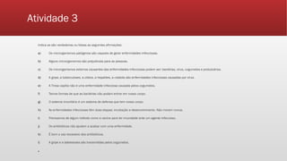 Atividade 3
Indica se são verdadeiras ou falsas as seguintes afirmações:
a) Os microrganismos patógenos são capazes de gerar enfermidades infecciosas.
b) Alguns microrganismos são prejudiciais para as pessoas.
c) Os microrganismos externos causantes das enfermidades infecciosas podem ser: bactérias, vírus, cogumelos e protozoários.
d) A gripe, a tuberculoses, a cólera, a hepatites, a rubéola são enfermidades infecciosas causadas por vírus.
e) A Tinea capitis não é uma enfermidade infecciosa causada pelos cogumelos.
f) Temos formas de que as bactérias não podam entrar em nosso corpo.
g) O sistema imunitário é um sistema de defensa que tem nosso corpo.
h) As enfermidades infecciosas têm duas etapas: incubação e desenvolvimento. Não morem nunca.
i) Precisamos de algum método como a vacina para ter imunidade ante um agente infeccioso.
j) Os antibióticos não ajudam a acabar com uma enfermidade.
k) É bom o uso excessivo dos antibióticos.
l) A gripe e a babesioses são transmitidas pelos cogumelos.
▪
 