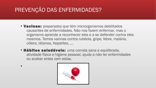 PREVENÇÃO DAS ENFERMIDADES?
▪ Vacinas: preparados que têm microrganismos debilitados
causantes de enfermidades. Não nos fazem enfermar, mas o
organismo aprende a reconhecer eles e a se defender contra eles
mesmos. Temos vacinas contra rubéola, gripe, febre, malária,
cólera, tétanos, hepatites, ...
▪ Hábitos saludáveis: uma comida sana e equilibrada,
atividade física e higiene pessoal, ajuda a não ter enfermidades
ou acabar antes com estas.
▪
 