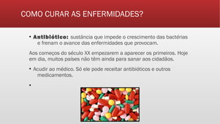 COMO CURAR AS ENFERMIDADES?
▪ Antibiótico: sustância que impede o crescimento das bactérias
e frenam o avance das enfermidades que provocam.
Aos começos do século XX empezarem a aparecer os primeiros. Hoje
em dia, muitos países não têm ainda para sanar aos cidadãos.
▪ Acudir ao médico. Só ele pode receitar antibióticos e outros
medicamentos.
▪
 