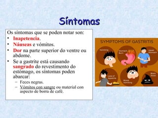 SíntomasSíntomas
Os síntomas que se poden notar son:
• Inapetencia.
• Náuseas e vómitos.
• Dor na parte superior do ventre ou
abdome.
• Se a gastrite está causando
sangrado do revestimento do
estómago, os síntomas poden
abarcar:
– Feces negras.
– Vómitos con sangre ou material con
aspecto de borra de café.
 