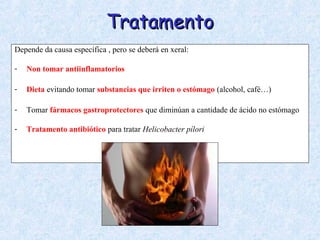 TratamentoTratamento
Depende da causa específica , pero se deberá en xeral:
- Non tomar antiinflamatorios
- Dieta evitando tomar substancias que irriten o estómago (alcohol, café…)
- Tomar fármacos gastroprotectores que diminúan a cantidade de ácido no estómago
- Tratamento antibiótico para tratar Helicobacter pílori
 